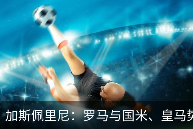 加斯佩里尼：罗马与国米、皇马势均力敌