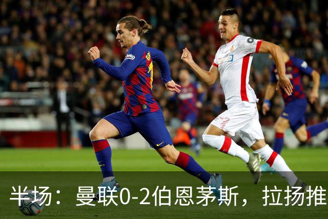 半场：曼联0-2伯恩茅斯，拉扬推射破门，约罗滑倒送礼