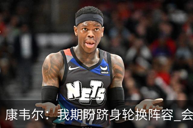 康韦尔：我期盼跻身轮换阵容 会时刻做好准备 感恩当下