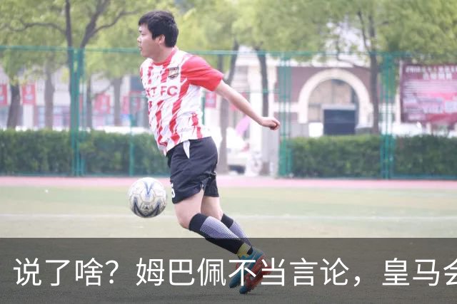 说了啥？姆巴佩不当言论，皇马会如何处罚他？多家中国企业终结合作