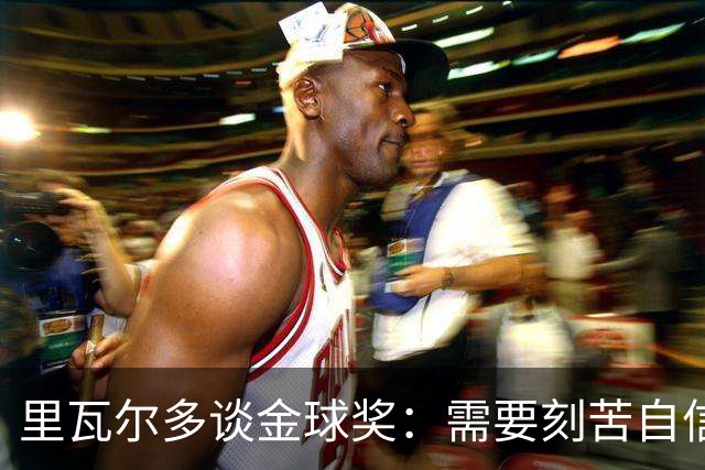 里瓦尔多谈金球奖：需要刻苦自信天赋运气，必须效力一支伟大球队